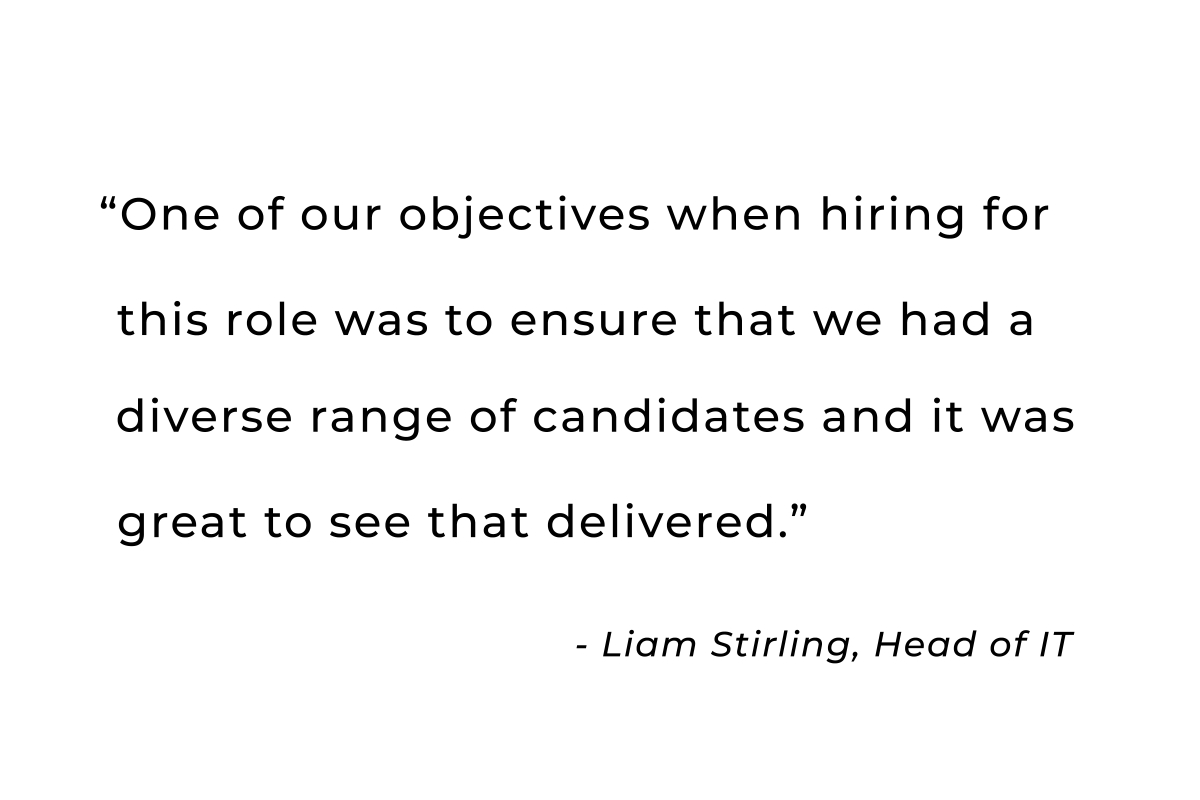 One of our objectives when hiring for this role was to ensure that we had a diverse
                    range of candidates and it was great to see that delivered. - Liam Stirling, Head of IT